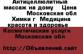 Антицеллюлитный массаж на дому. › Цена ­ 10 009 - Московская обл., Химки г. Медицина, красота и здоровье » Косметические услуги   . Московская обл.